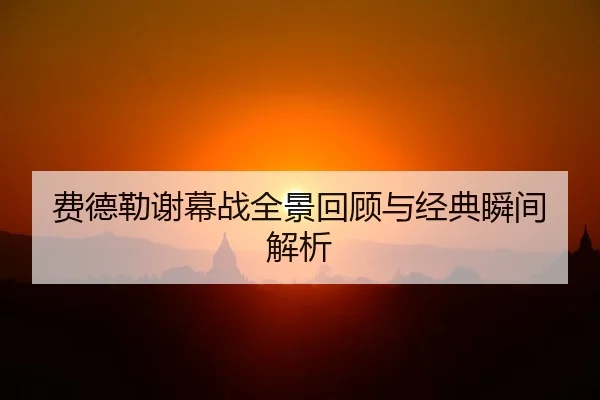 费德勒谢幕战全景回顾与经典瞬间解析